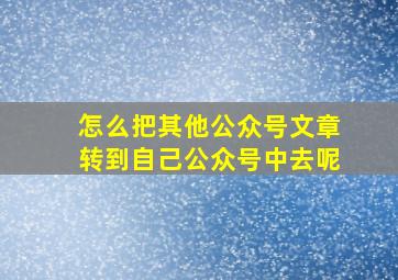 怎么把其他公众号文章转到自己公众号中去呢