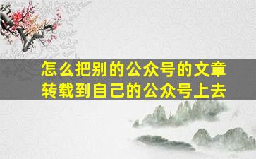 怎么把别的公众号的文章转载到自己的公众号上去