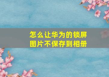 怎么让华为的锁屏图片不保存到相册