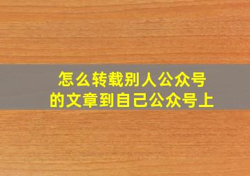 怎么转载别人公众号的文章到自己公众号上