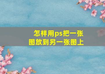 怎样用ps把一张图放到另一张图上