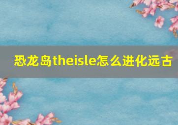 恐龙岛theisle怎么进化远古