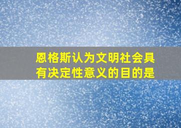 恩格斯认为文明社会具有决定性意义的目的是