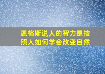 恩格斯说人的智力是按照人如何学会改变自然