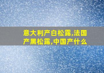 意大利产白松露,法国产黑松露,中国产什么