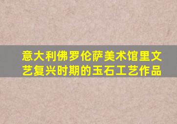 意大利佛罗伦萨美术馆里文艺复兴时期的玉石工艺作品