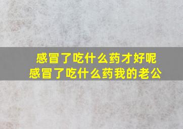 感冒了吃什么药才好呢感冒了吃什么药我的老公