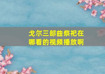 戈尔三部曲祭祀在哪看的视频播放啊