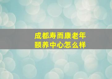 成都寿而康老年颐养中心怎么样