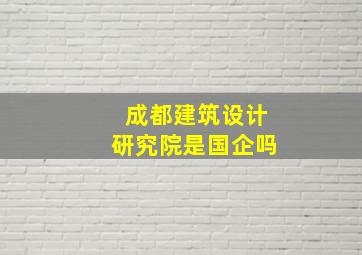 成都建筑设计研究院是国企吗