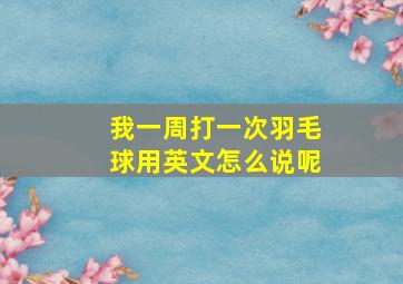 我一周打一次羽毛球用英文怎么说呢