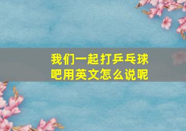 我们一起打乒乓球吧用英文怎么说呢