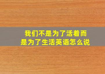 我们不是为了活着而是为了生活英语怎么说