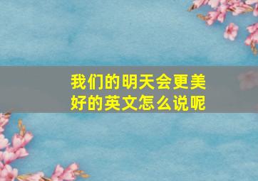 我们的明天会更美好的英文怎么说呢