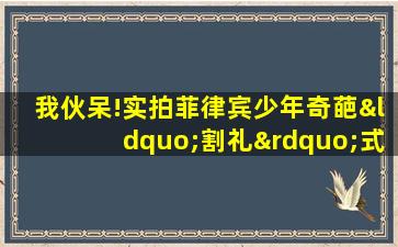 我伙呆!实拍菲律宾少年奇葩“割礼”式