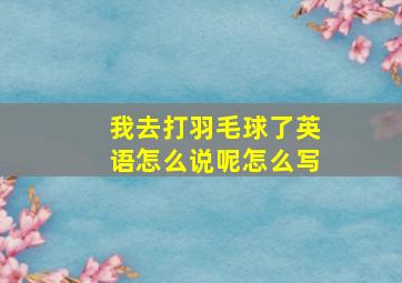 我去打羽毛球了英语怎么说呢怎么写