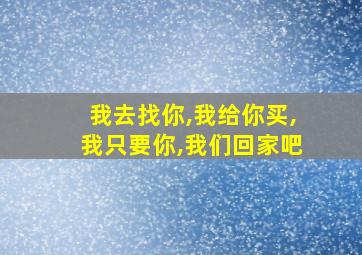 我去找你,我给你买,我只要你,我们回家吧