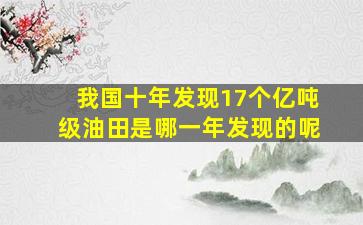 我国十年发现17个亿吨级油田是哪一年发现的呢