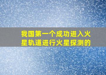 我国第一个成功进入火星轨道进行火星探测的