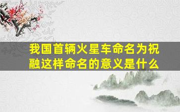 我国首辆火星车命名为祝融这样命名的意义是什么