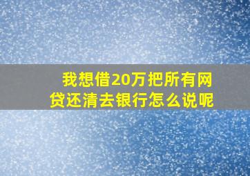 我想借20万把所有网贷还清去银行怎么说呢