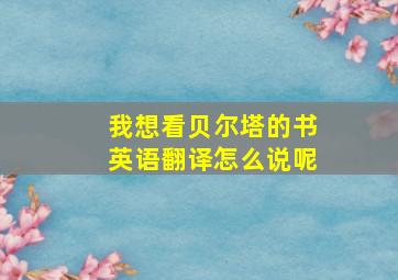 我想看贝尔塔的书英语翻译怎么说呢