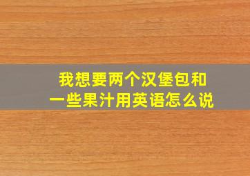 我想要两个汉堡包和一些果汁用英语怎么说