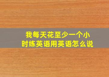 我每天花至少一个小时练英语用英语怎么说