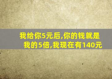 我给你5元后,你的钱就是我的5倍,我现在有140元