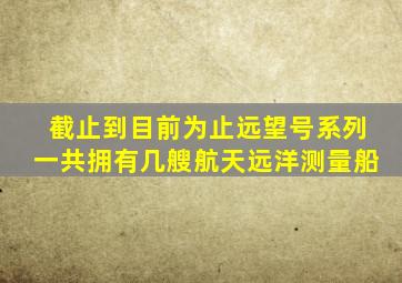 截止到目前为止远望号系列一共拥有几艘航天远洋测量船