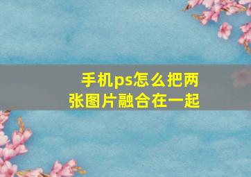 手机ps怎么把两张图片融合在一起