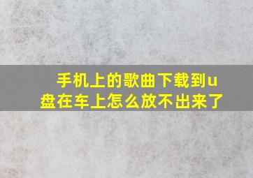 手机上的歌曲下载到u盘在车上怎么放不出来了