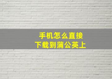 手机怎么直接下载到蒲公英上