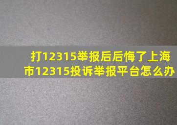 打12315举报后后悔了上海市12315投诉举报平台怎么办