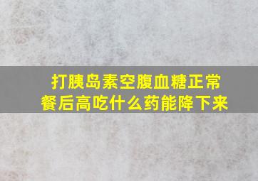 打胰岛素空腹血糖正常餐后高吃什么药能降下来