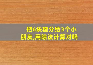 把6块糖分给3个小朋友,用除法计算对吗