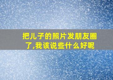 把儿子的照片发朋友圈了,我该说些什么好呢