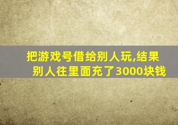 把游戏号借给别人玩,结果别人往里面充了3000块钱