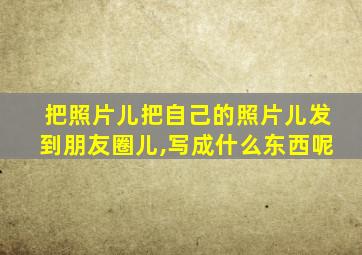 把照片儿把自己的照片儿发到朋友圈儿,写成什么东西呢