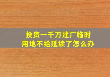 投资一千万建厂临时用地不给延续了怎么办