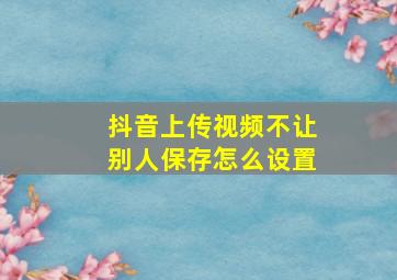 抖音上传视频不让别人保存怎么设置