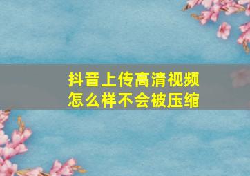 抖音上传高清视频怎么样不会被压缩