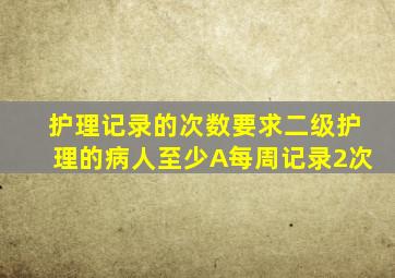 护理记录的次数要求二级护理的病人至少A每周记录2次