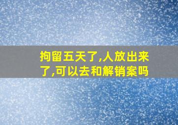 拘留五天了,人放出来了,可以去和解销案吗