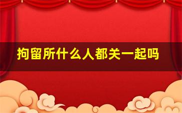 拘留所什么人都关一起吗