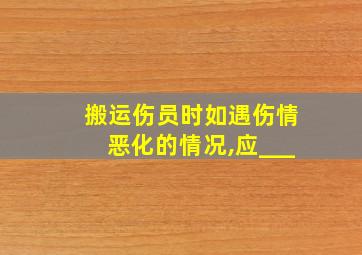 搬运伤员时如遇伤情恶化的情况,应___