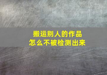 搬运别人的作品怎么不被检测出来