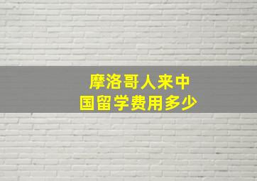 摩洛哥人来中国留学费用多少