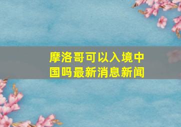 摩洛哥可以入境中国吗最新消息新闻