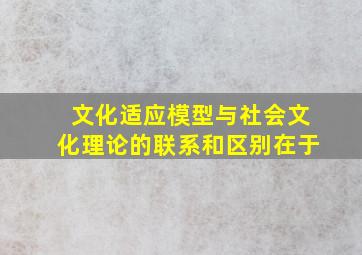 文化适应模型与社会文化理论的联系和区别在于